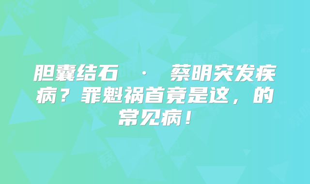 胆囊结石 · 蔡明突发疾病?罪魁祸首竟是这,的常见病!