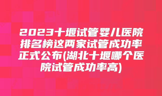 2023十堰试管婴儿医院排名榜这两家试管成功率正式公布(湖北十堰哪个医院试管成功率高)