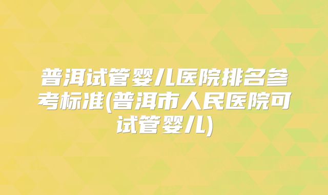 普洱试管婴儿医院排名参考标准(普洱市人民医院可试管婴儿)