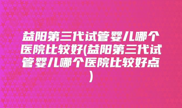 益阳第三代试管婴儿哪个医院比较好(益阳第三代试管婴儿哪个医院比较好点)