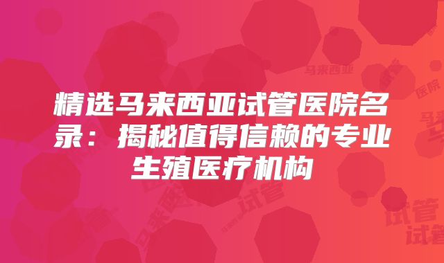精选马来西亚试管医院名录：揭秘值得信赖的专业生殖医疗机构