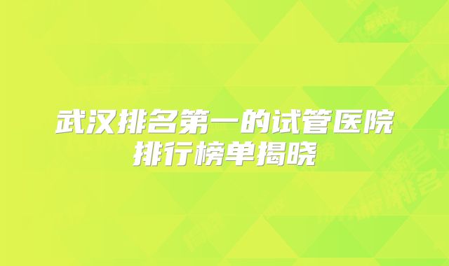 武汉排名第一的试管医院排行榜单揭晓