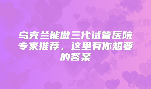 乌克兰能做三代试管医院专家推荐，这里有你想要的答案
