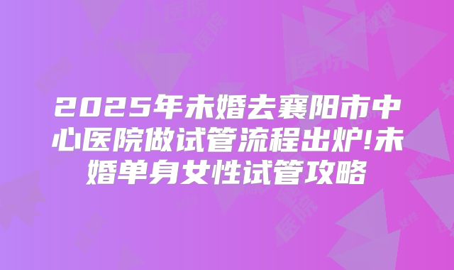 2025年未婚去襄阳市中心医院做试管流程出炉!未婚单身女性试管攻略