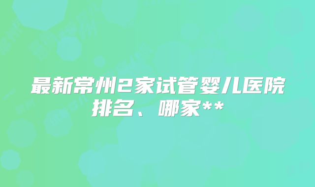 最新常州2家试管婴儿医院排名、哪家**