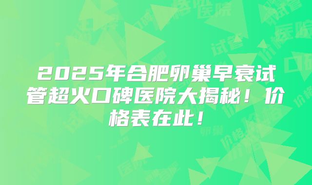 2025年合肥卵巢早衰试管超火口碑医院大揭秘!价格表在此!