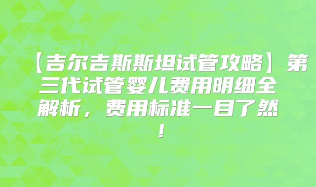 【吉尔吉斯斯坦试管攻略】第三代试管婴儿费用明细全解析,费用标准一目了然!