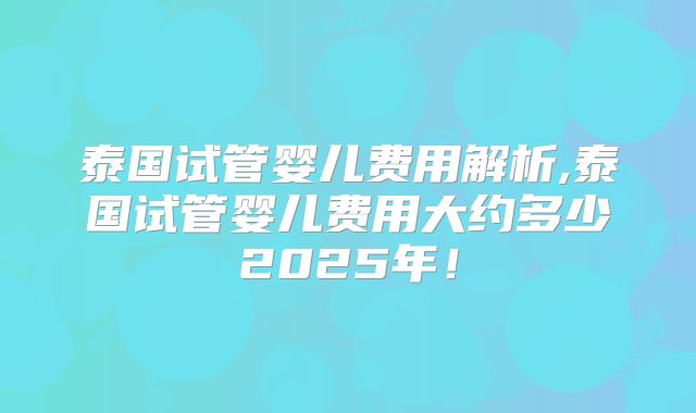 泰国试管婴儿费用解析,泰国试管婴儿费用大约多少2025年！