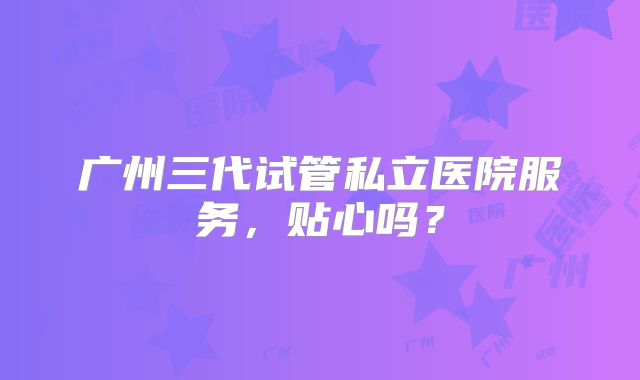 广州三代试管私立医院服务，贴心吗？