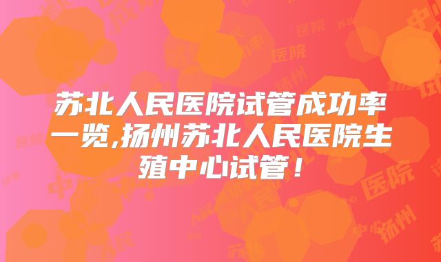 苏北人民医院试管成功率一览,扬州苏北人民医院生殖中心试管！
