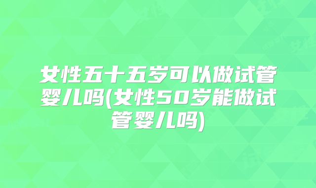 女性五十五岁可以做试管婴儿吗(女性50岁能做试管婴儿吗)
