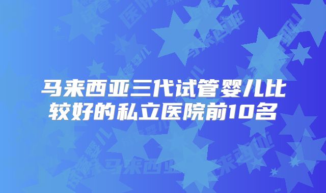 马来西亚三代试管婴儿比较好的私立医院前10名