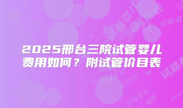 2025邢台三院试管婴儿费用如何?附试管价目表