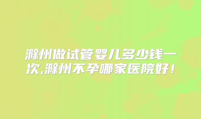 滁州做试管婴儿多少钱一次,滁州不孕哪家医院好！