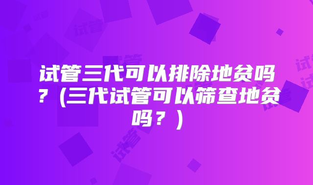 试管三代可以排除地贫吗？(三代试管可以筛查地贫吗？)