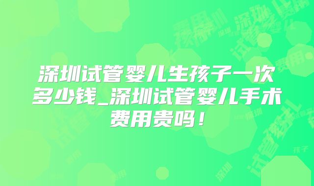 深圳试管婴儿生孩子一次多少钱_深圳试管婴儿手术费用贵吗！