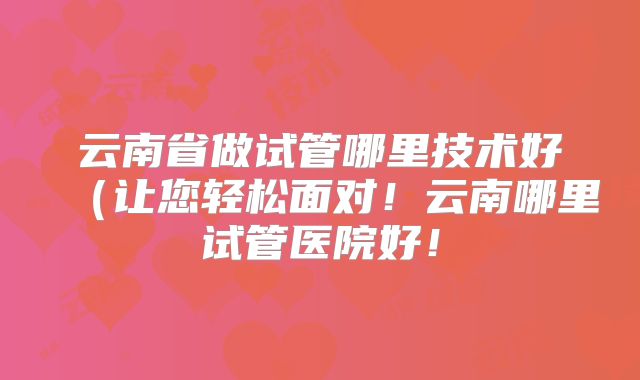 云南省做试管哪里技术好（让您轻松面对！云南哪里试管医院好！