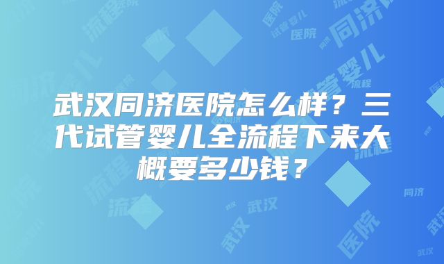 武汉同济医院怎么样?三代试管婴儿全流程下来大概要多少钱?