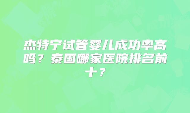 杰特宁试管婴儿成功率高吗?泰国哪家医院排名前十?