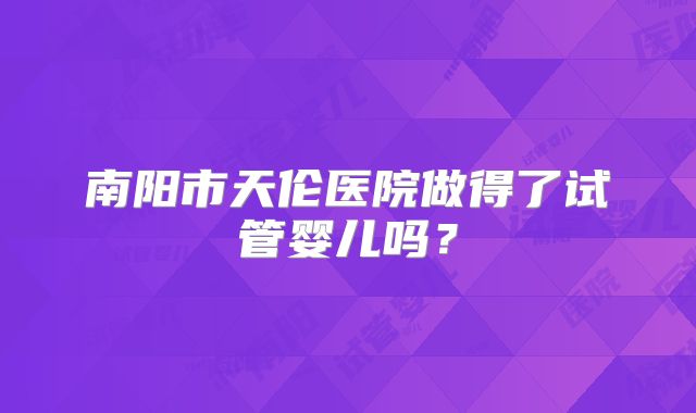 南阳市天伦医院做得了试管婴儿吗？