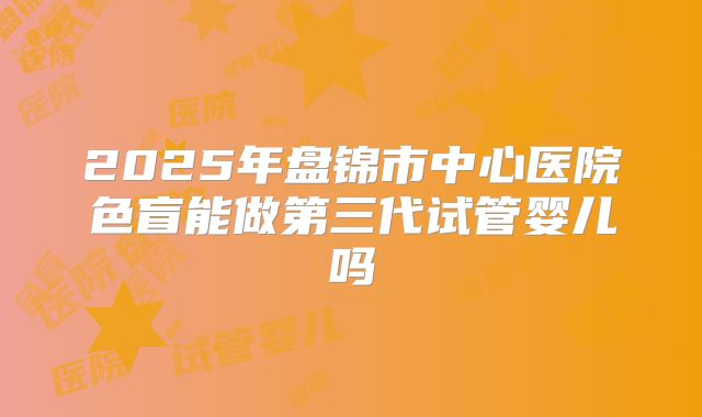 2025年盘锦市中心医院色盲能做第三代试管婴儿吗