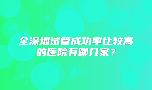 全深圳试管成功率比较高的医院有哪几家？