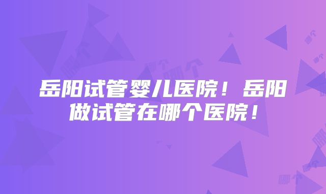 岳阳试管婴儿医院！岳阳做试管在哪个医院！