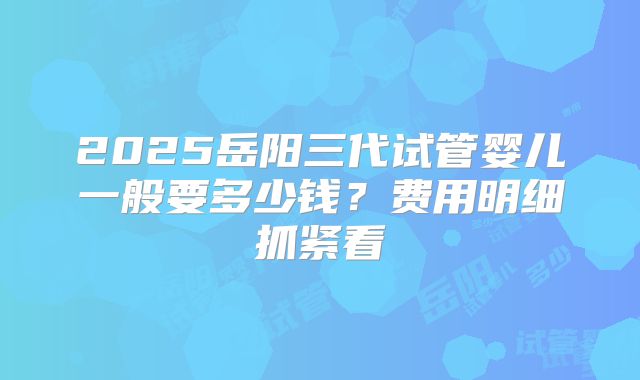 2025岳阳三代试管婴儿一般要多少钱？费用明细抓紧看