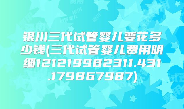 银川三代试管婴儿要花多少钱(三代试管婴儿费用明细121219982311.431.179867987)