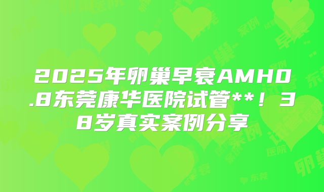 2025年卵巢早衰AMH0.8东莞康华医院试管**！38岁真实案例分享