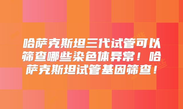 哈萨克斯坦三代试管可以筛查哪些染色体异常！哈萨克斯坦试管基因筛查！
