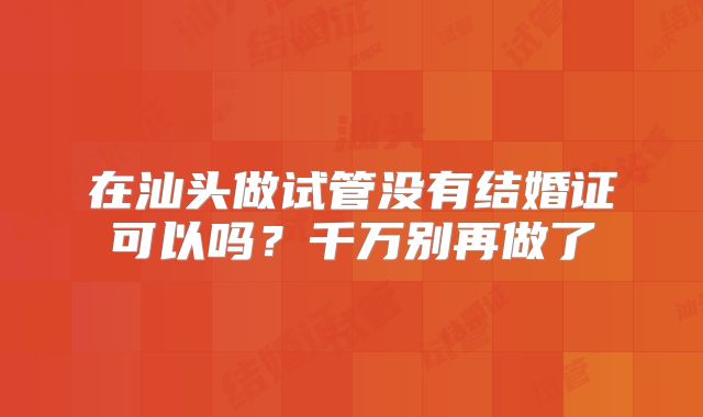 在汕头做试管没有结婚证可以吗？千万别再做了