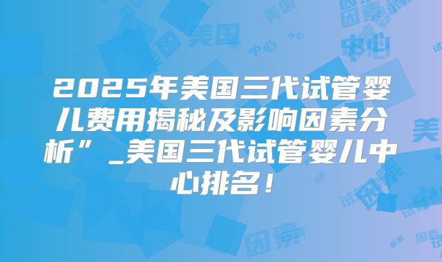2025年美国三代试管婴儿费用揭秘及影响因素分析”_美国三代试管婴儿中心排名!