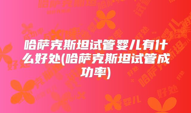 哈萨克斯坦试管婴儿有什么好处(哈萨克斯坦试管成功率)