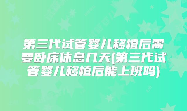 第三代试管婴儿移植后需要卧床休息几天(第三代试管婴儿移植后能上班吗)