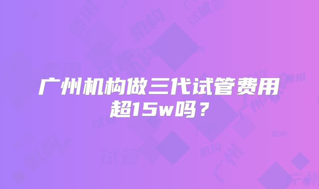 广州机构做三代试管费用超15w吗？