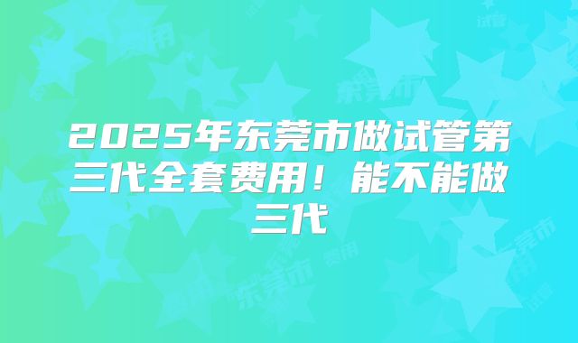 2025年东莞市做试管第三代全套费用！能不能做三代