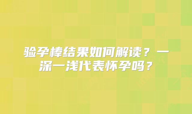 验孕棒结果如何解读?一深一浅代表怀孕吗?