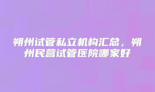 朔州试管私立机构汇总，朔州民营试管医院哪家好