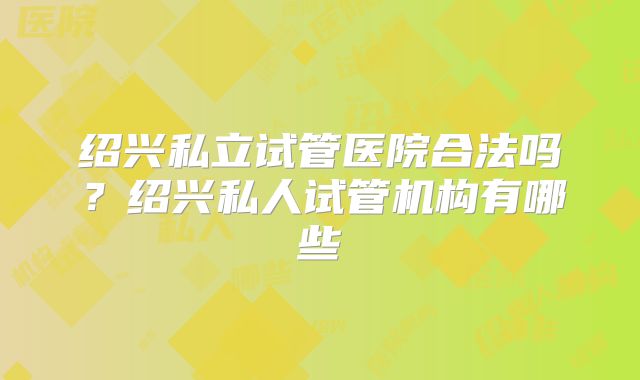 绍兴私立试管医院合法吗？绍兴私人试管机构有哪些