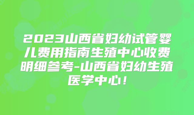2023山西省妇幼试管婴儿费用指南生殖中心收费明细参考-山西省妇幼生殖医学中心!