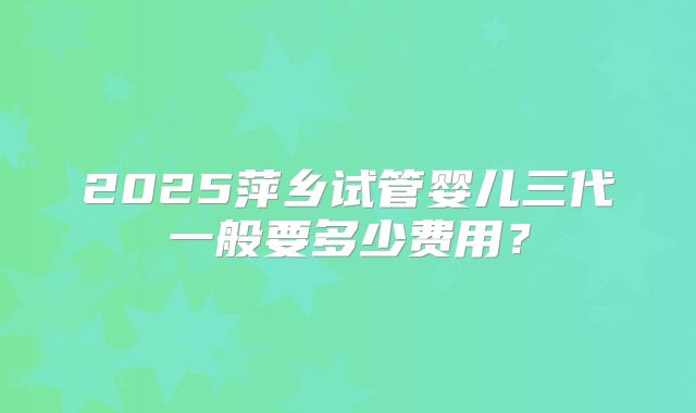 2025萍乡试管婴儿三代一般要多少费用？