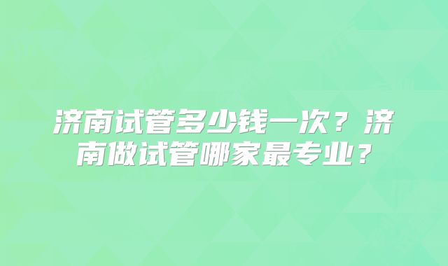 济南试管多少钱一次？济南做试管哪家最专业？