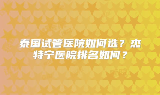 泰国试管医院如何选?杰特宁医院排名如何?