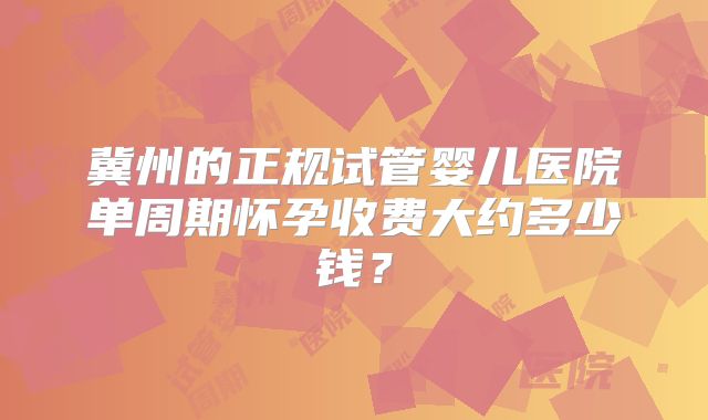 冀州的正规试管婴儿医院单周期怀孕收费大约多少钱?