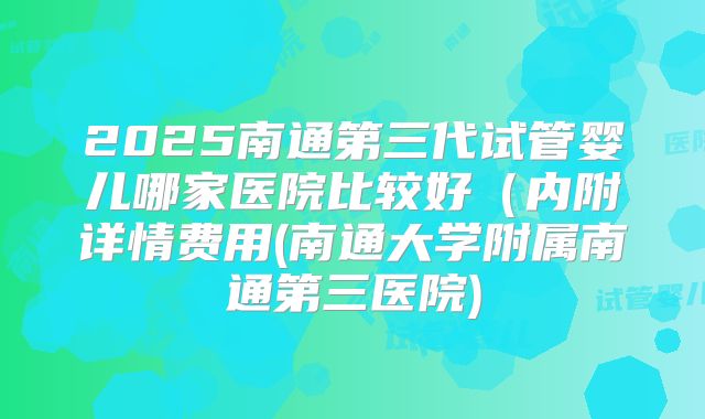 2025南通第三代试管婴儿哪家医院比较好(内附详情费用(南通大学附属南通第三医院)