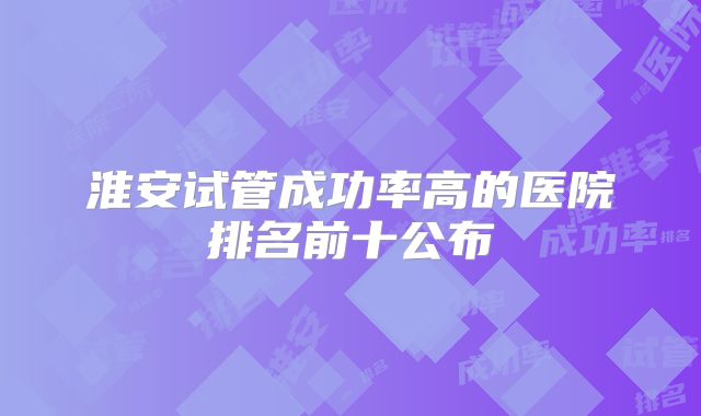 淮安试管成功率高的医院排名前十公布