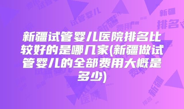 新疆试管婴儿医院排名比较好的是哪几家(新疆做试管婴儿的全部费用大概是多少)