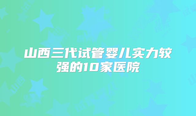 山西三代试管婴儿实力较强的10家医院