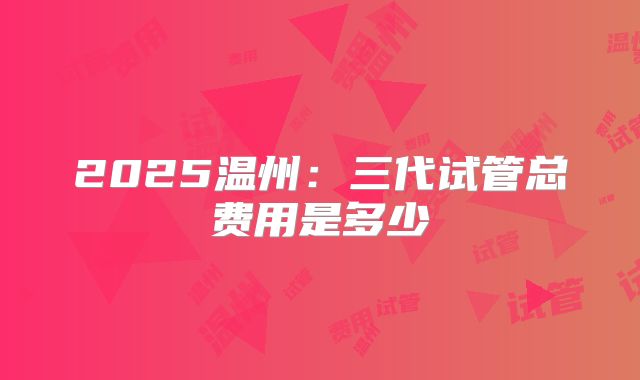 2025温州：三代试管总费用是多少